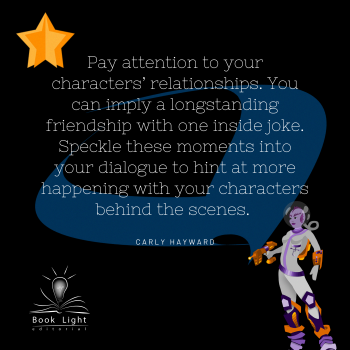 Pay attention to your characters’ relationships. You can imply a longstanding friendship with one inside joke. Speckle these moments into your dialogue to hint at more happening with your characters behind the scenes.