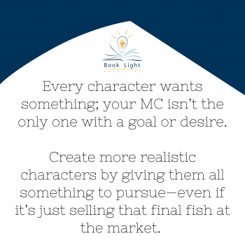 Every character wants something; your MC isn’t the only one with a goal or desire. Create more realistic characters by giving them all something to pursue—even if it’s just selling that final fish at the market.