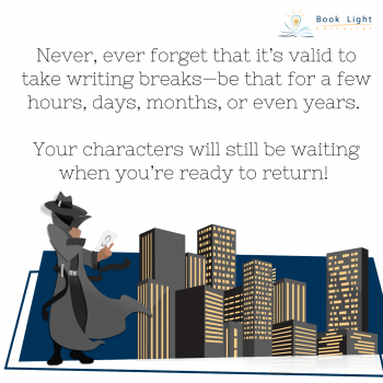"Never, ever forget that it’s valid to take writing breaks—be that for a few hours, days, months, or even years. Your characters will still be waiting when you’re ready to return!"