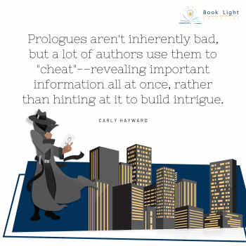 Prologues aren’t inherently bad, but a lot of authors use them to “cheat”—revealing important information all at once, rather than hinting at it to build intrigue.