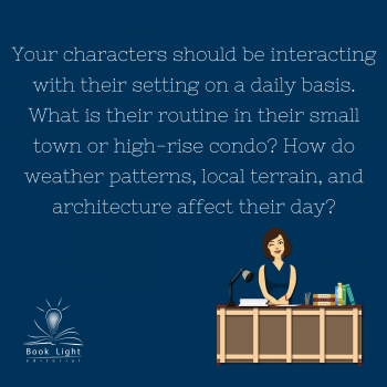 "Your characters should be interacting with their setting on a daily basis. What is their routine in their small town or high rise condo? How do weather patterns, local terrain, and architecture affect their day?"